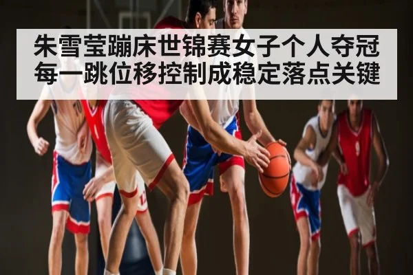 朱雪莹蹦床世锦赛女子个人夺冠 每一跳位移控制成稳定落点关键 | kaiyun