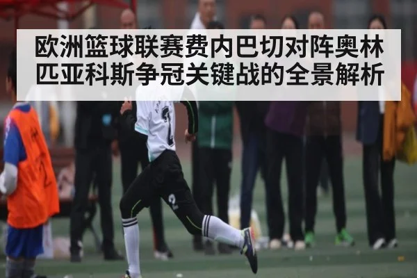 欧洲篮球联赛费内巴切对阵奥林匹亚科斯争冠关键战的全景解析 - kaiyun