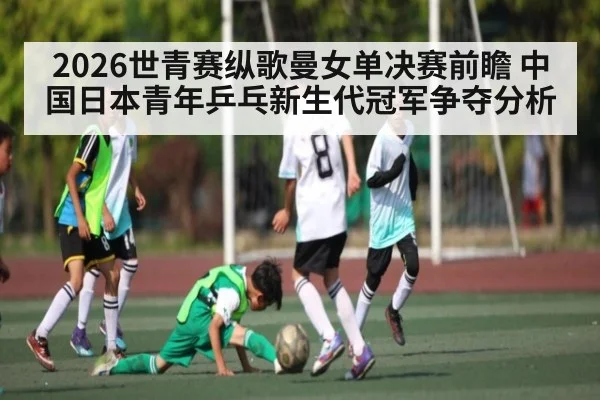 2026世青赛纵歌曼女单决赛前瞻 中国日本青年乒乓新生代冠军争夺分析（kaiyun）
